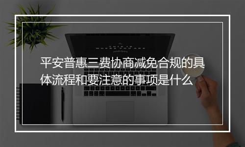 平安普惠三费协商减免合规的具体流程和要注意的事项是什么