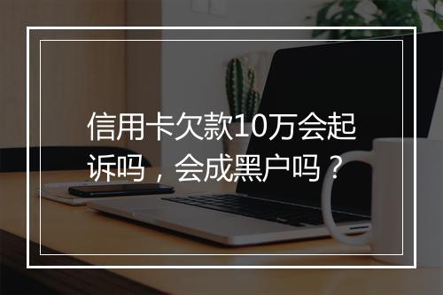 信用卡欠款10万会起诉吗，会成黑户吗？