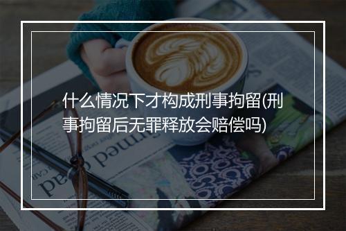 什么情况下才构成刑事拘留(刑事拘留后无罪释放会赔偿吗)