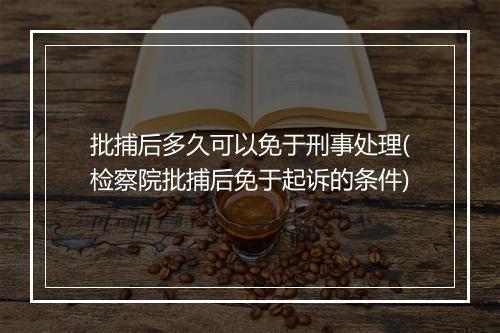 批捕后多久可以免于刑事处理(检察院批捕后免于起诉的条件)