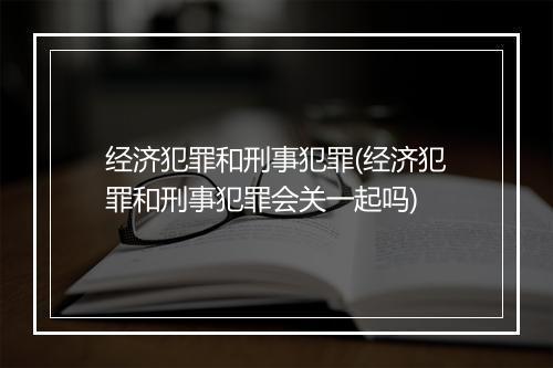 经济犯罪和刑事犯罪(经济犯罪和刑事犯罪会关一起吗)