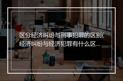 区分经济纠纷与刑事犯罪的区别(经济纠纷与经济犯罪有什么区别)