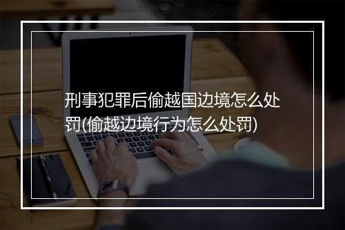 刑事犯罪后偷越国边境怎么处罚(偷越边境行为怎么处罚)