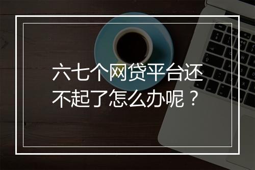 六七个网贷平台还不起了怎么办呢？