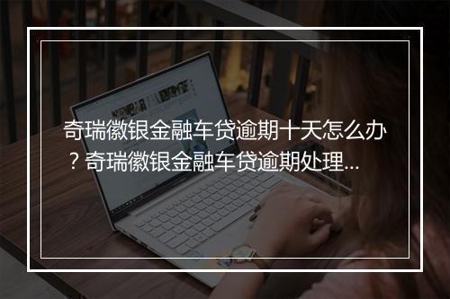 奇瑞徽银金融车贷逾期十天怎么办？奇瑞徽银金融车贷逾期处理指南