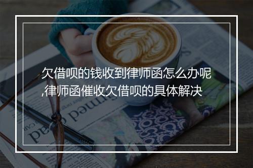 欠借呗的钱收到律师函怎么办呢,律师函催收欠借呗的具体解决