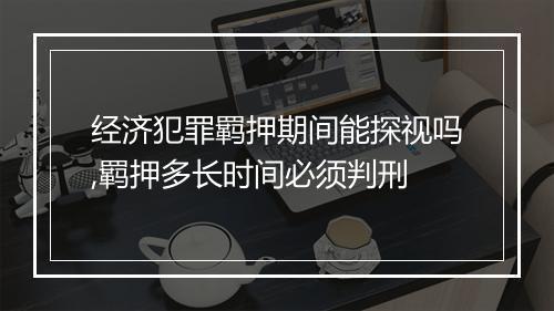 经济犯罪羁押期间能探视吗,羁押多长时间必须判刑