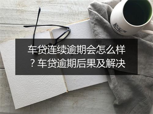 车贷连续逾期会怎么样？车贷逾期后果及解决