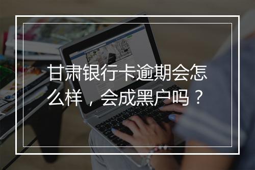 甘肃银行卡逾期会怎么样，会成黑户吗？