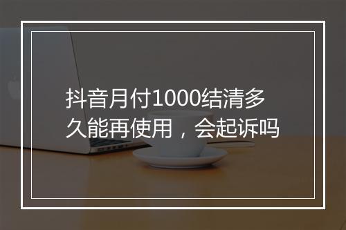 抖音月付1000结清多久能再使用，会起诉吗