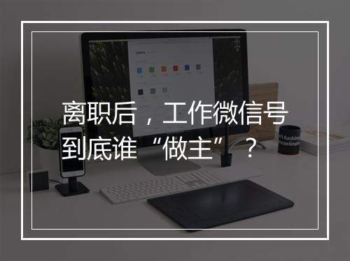 离职后，工作微信号到底谁“做主”？