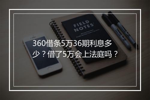 360借条5万36期利息多少？借了5万会上法庭吗？