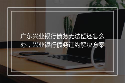 广东兴业银行债务无法偿还怎么办，兴业银行债务违约解决方案