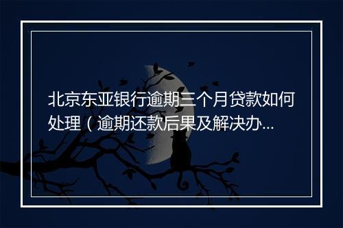 北京东亚银行逾期三个月贷款如何处理（逾期还款后果及解决办法）