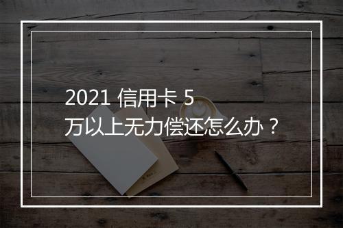 2021 信用卡 5 万以上无力偿还怎么办？