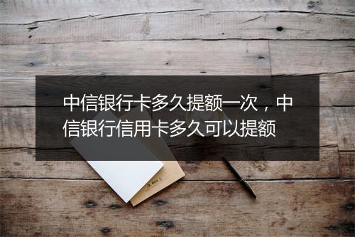 中信银行卡多久提额一次，中信银行信用卡多久可以提额