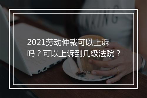 2021劳动仲裁可以上诉吗？可以上诉到几级法院？