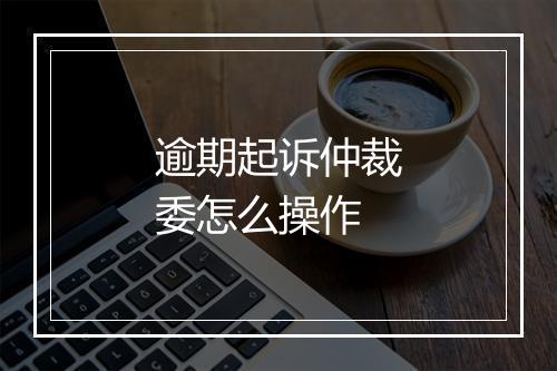 逾期起诉仲裁委怎么操作