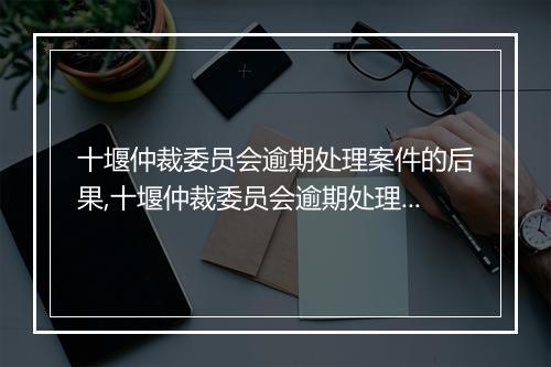 十堰仲裁委员会逾期处理案件的后果,十堰仲裁委员会逾期处理如何申诉