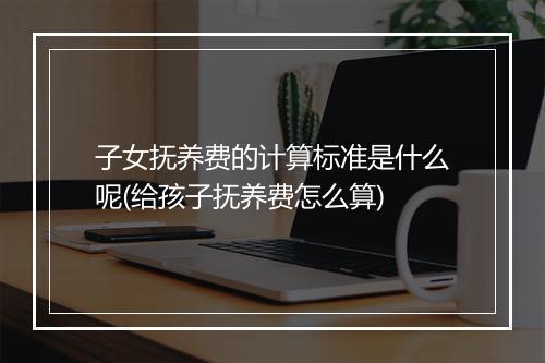 子女抚养费的计算标准是什么呢(给孩子抚养费怎么算)