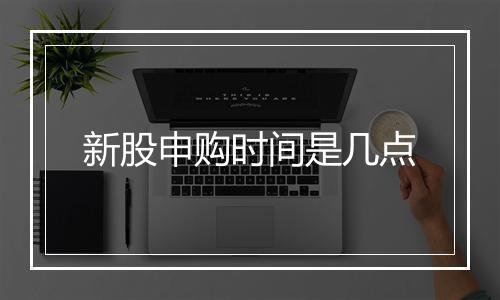 新股申购时间是几点