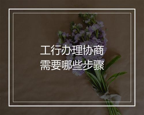 工行办理协商需要哪些步骤