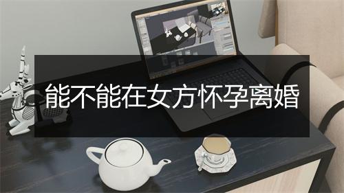 能不能在女方怀孕离婚