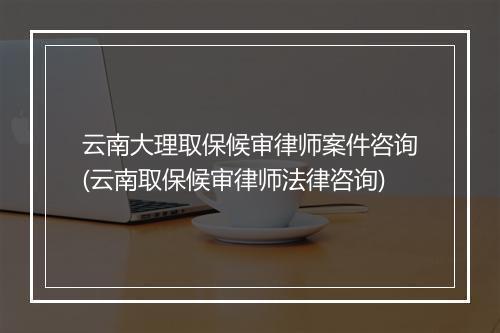 云南大理取保候审律师案件咨询(云南取保候审律师法律咨询)