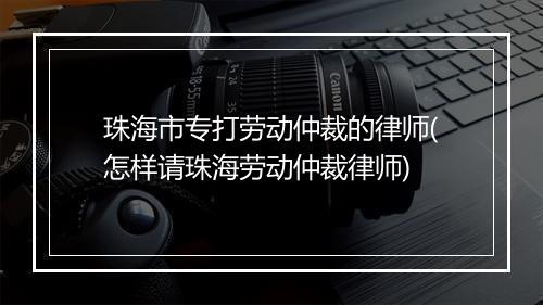 珠海市专打劳动仲裁的律师(怎样请珠海劳动仲裁律师)
