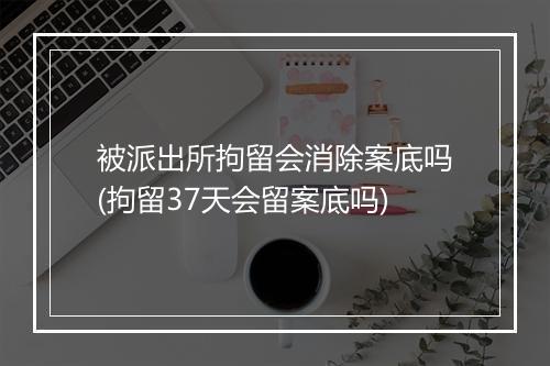 被派出所拘留会消除案底吗(拘留37天会留案底吗)