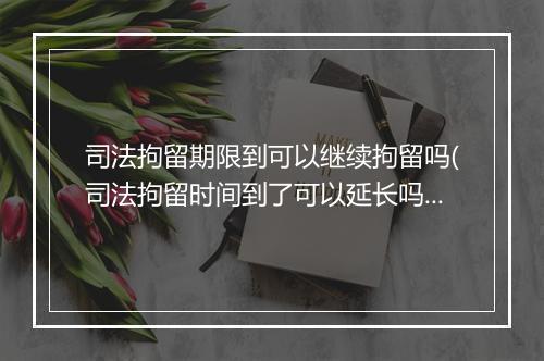 司法拘留期限到可以继续拘留吗(司法拘留时间到了可以延长吗)