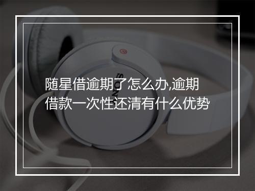 随星借逾期了怎么办,逾期借款一次性还清有什么优势