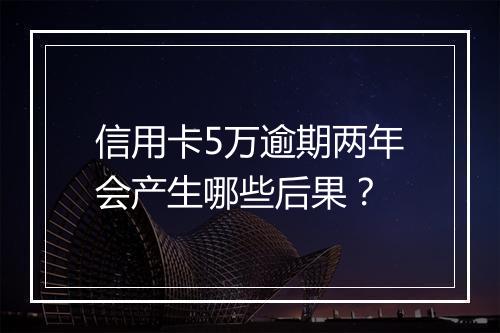 信用卡5万逾期两年会产生哪些后果？