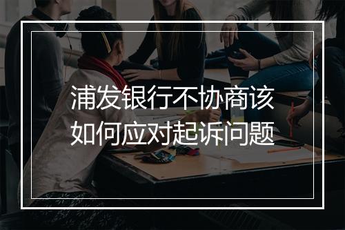 浦发银行不协商该如何应对起诉问题