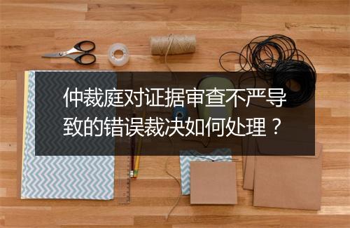 仲裁庭对证据审查不严导致的错误裁决如何处理？