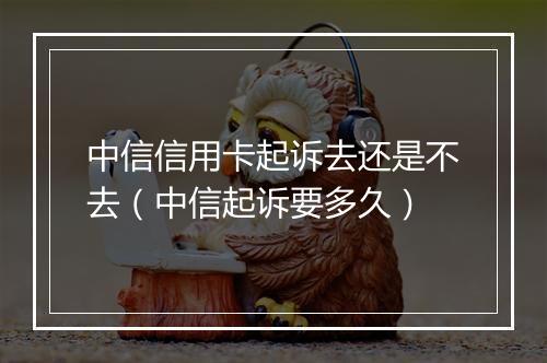 中信信用卡起诉去还是不去（中信起诉要多久）
