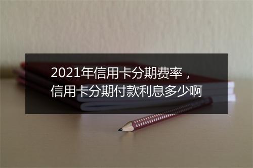 2021年信用卡分期费率，信用卡分期付款利息多少啊