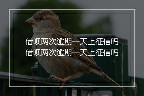 借呗两次逾期一天上征信吗借呗两次逾期一天上征信吗