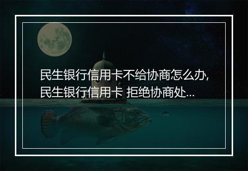 民生银行信用卡不给协商怎么办,民生银行信用卡 拒绝协商处理