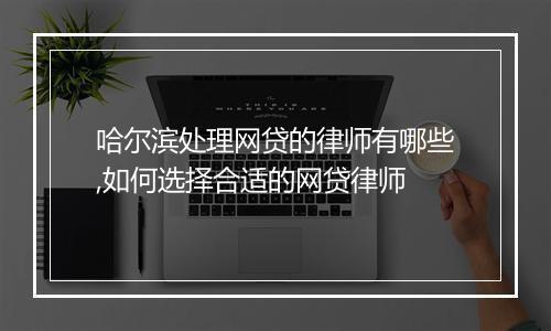 哈尔滨处理网贷的律师有哪些,如何选择合适的网贷律师