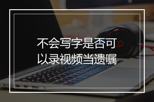 不会写字是否可以录视频当遗嘱