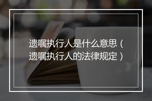 遗嘱执行人是什么意思（遗嘱执行人的法律规定）