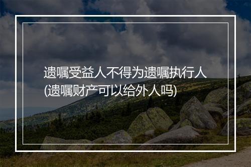 遗嘱受益人不得为遗嘱执行人(遗嘱财产可以给外人吗)