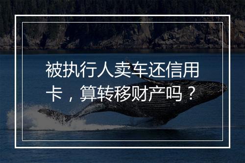 被执行人卖车还信用卡，算转移财产吗？