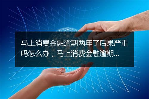 马上消费金融逾期两年了后果严重吗怎么办，马上消费金融逾期两年了后果严重吗