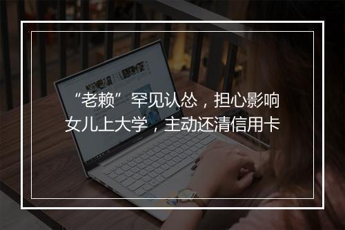 “老赖”罕见认怂，担心影响女儿上大学，主动还清信用卡