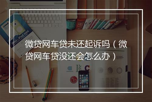 微贷网车贷未还起诉吗（微贷网车贷没还会怎么办）