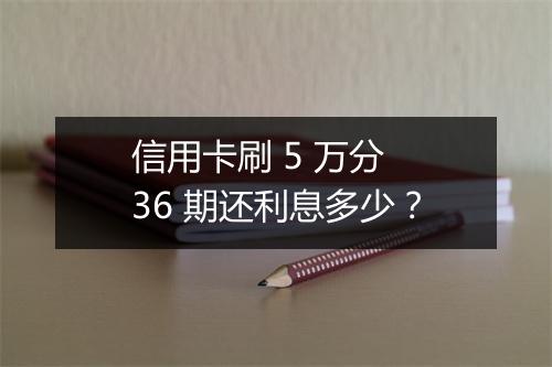 信用卡刷 5 万分 36 期还利息多少？
