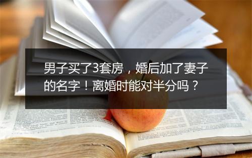 男子买了3套房，婚后加了妻子的名字！离婚时能对半分吗？