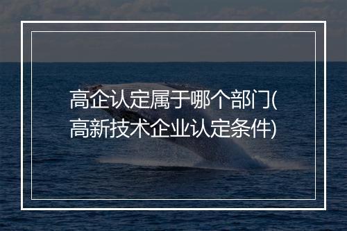 高企认定属于哪个部门(高新技术企业认定条件)